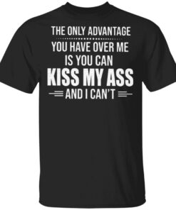 The Only Advantage You Have Over Me Is You Can Kiss My Ass And I Can’t T Shirt