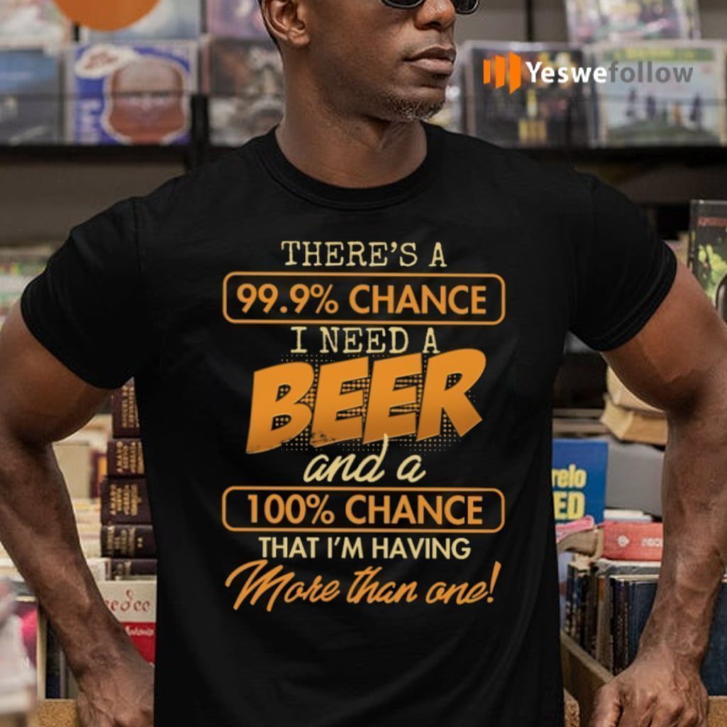 There’s A 99.9 Chance I Need A Beer And A 100 Chance That I’m Having More Than One TeeShirt