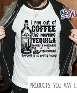 I Ran Out Of Coffee This Morning Tequila Seemed A Reasonable Replacement Everyone Is So Pretty Today T Shirt