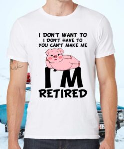 Pig I Don’t Want To I Don’t Have To You Can’t Make Me I’m Retired Shirts