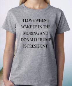 I Love When I Wake Up In The Morning And Donald Trump Is President Shirt