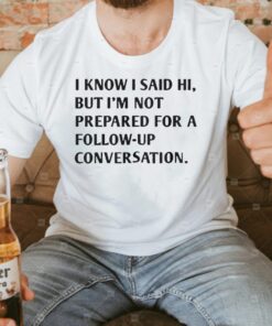 I Know I Said Hi But I’m Not Prepared For A Follow-Up Conversation Shirts