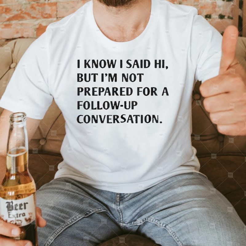 I Know I Said Hi But I’m Not Prepared For A Follow-Up Conversation Shirts