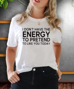 i don’t have the energy to pretend to like you today shirt