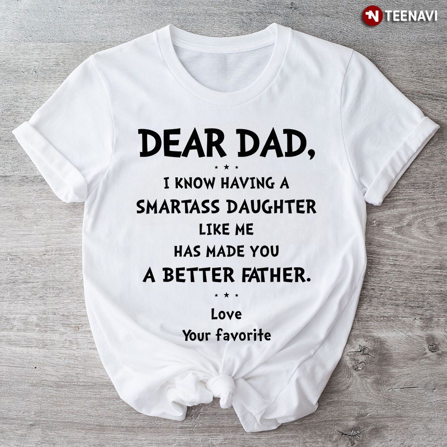 Dear Dad I Know Having A Smartass Daughter Like Me Has Made You A Better Father Love Your FavoriteShirt
