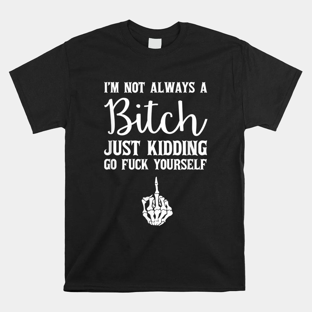 I'm Not Always A Bitch Just Kidding Go Fuck Yourself Shirt