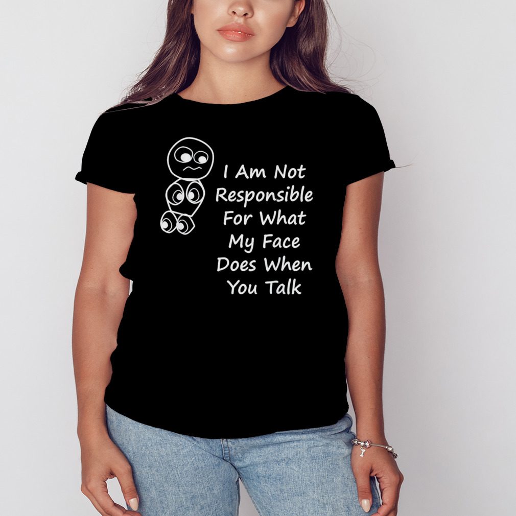 I am not responsible for what my face does when you talk shirt