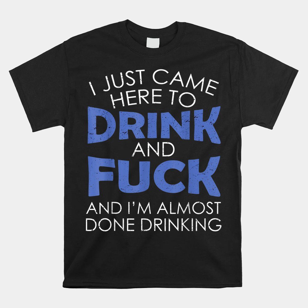 I Just Came Here To Drink And Fuck And I'm Almost Done Shirt