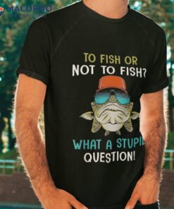 To Fish Or Not Fish? What A Stupid Question! Fishing Shirt