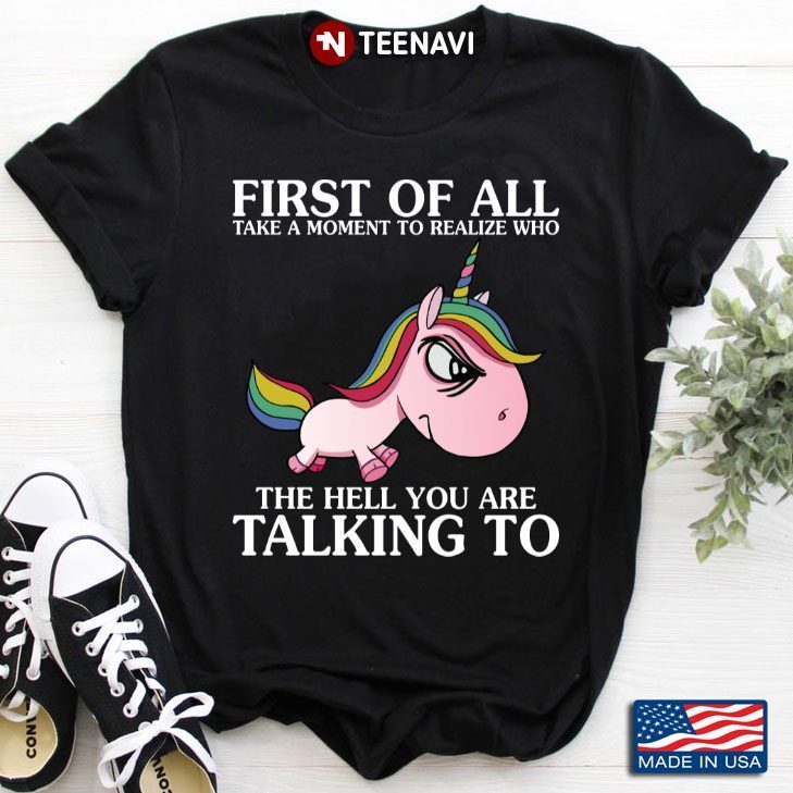 Unicorn First Of All Take A Moment To Realize Who The Hell You Are Talking ToShirt