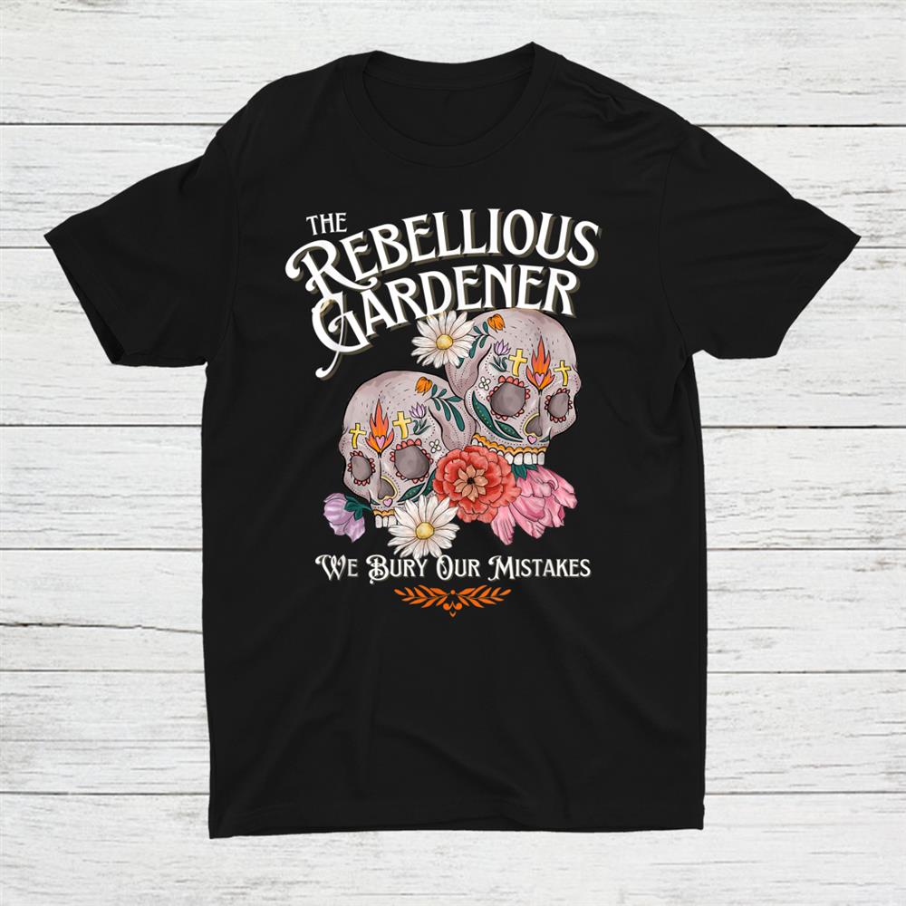 We Bury Our Mistakes Rebellious Gardener Skull Flower Garden Shirt