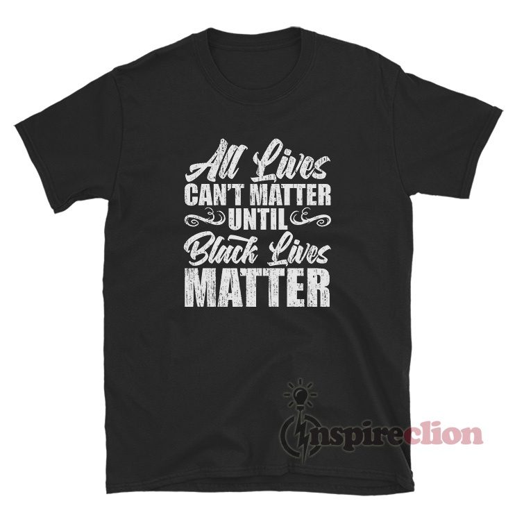All Lives Can't Matter Until Black Lives Matter T-Shirt For Unisex
