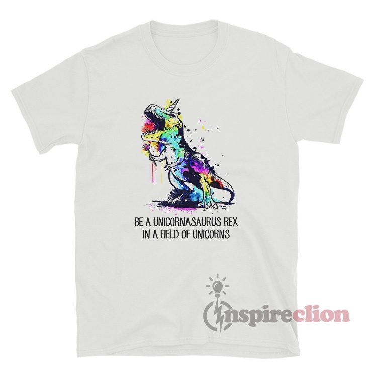 Be A Unicornasaurus Rex In A Field Of Unicorns T-Shirt