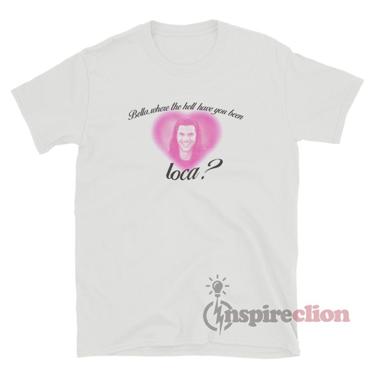 Bella Where The Hell Have You Been Loca Jacob Black Twilight T-Shirt