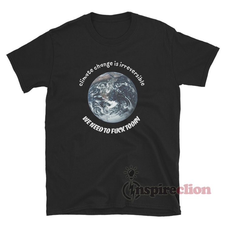 Climate Change Is Irreversible We Need To Fuck Today T-Shirt
