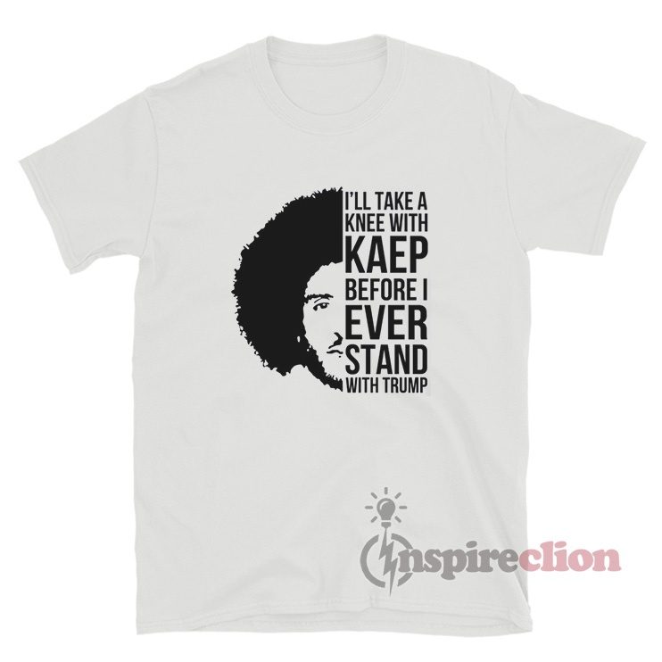 I'll Take A Knee With Kaep Before I Ever Stand With Trump Kaepernick T-Shirt