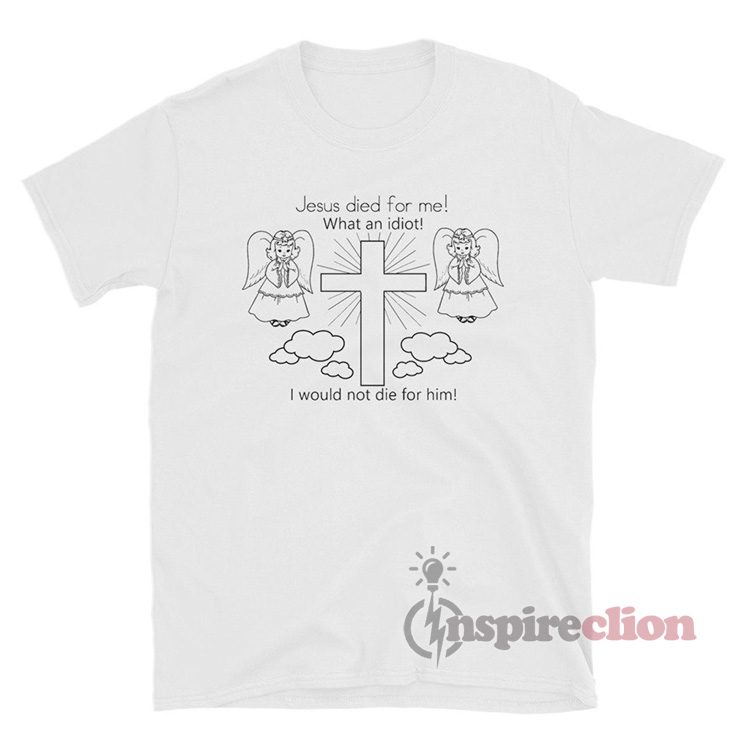 Jesus Died For Me What An Idiot I Would Not Die For Him T-Shirt