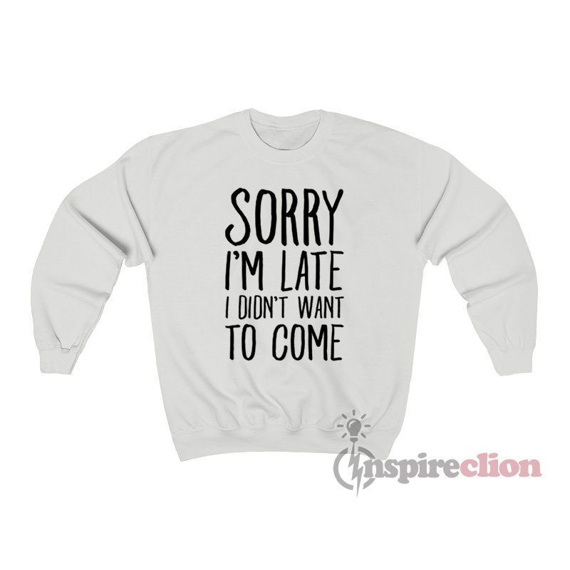 Sorry I’m Late I Didn’t Want To Come Sweatshirt