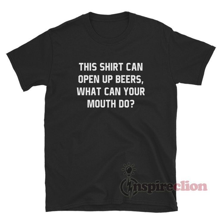 This Shirt Can Open Up beers What Can Your Mouth Do T-Shirt NO BOTTLE OPENER