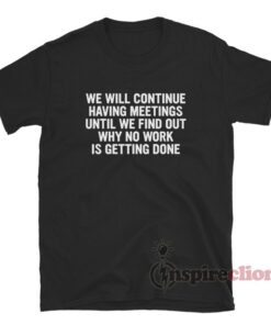 We Will Continue To Have Meetings Until We Find Out Why No Work Is Getting Done T-Shirt