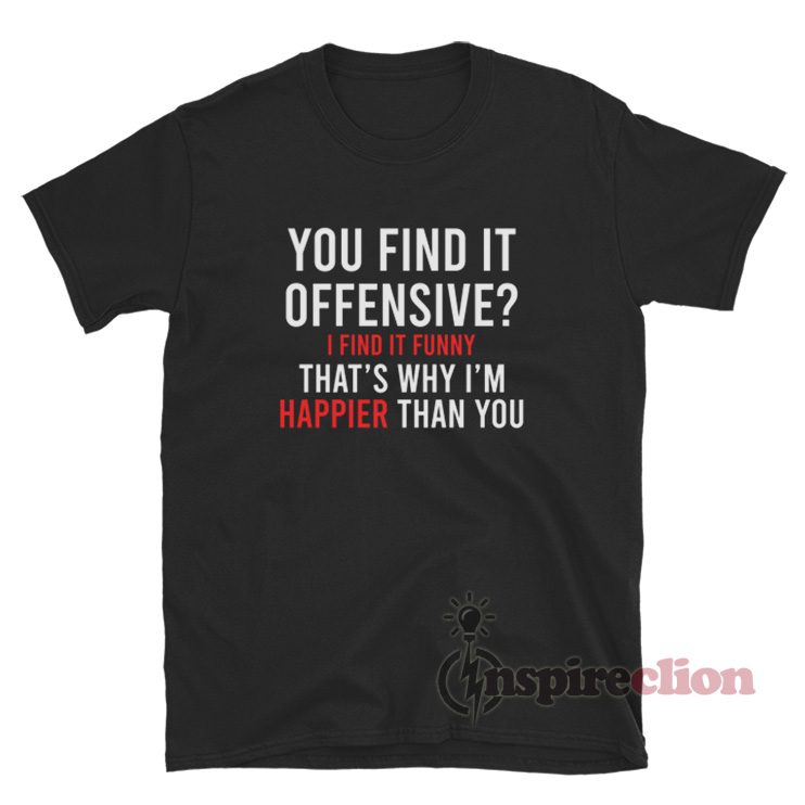 You Find It Offensive I Find It Funny That's Why I'm Happier Than You Shirt